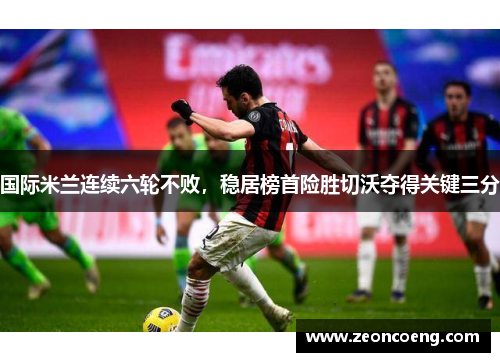 国际米兰连续六轮不败，稳居榜首险胜切沃夺得关键三分