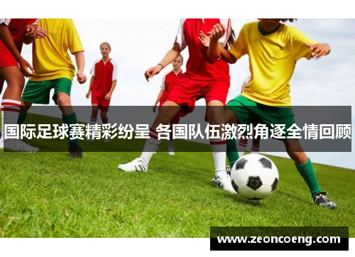 国际足球赛精彩纷呈 各国队伍激烈角逐全情回顾
